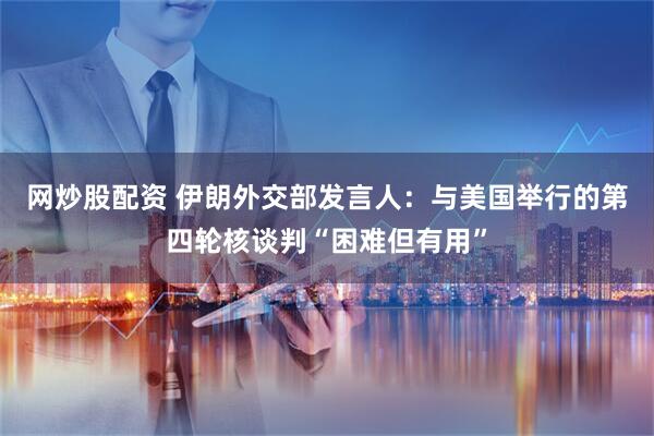 网炒股配资 伊朗外交部发言人：与美国举行的第四轮核谈判“困难但有用”