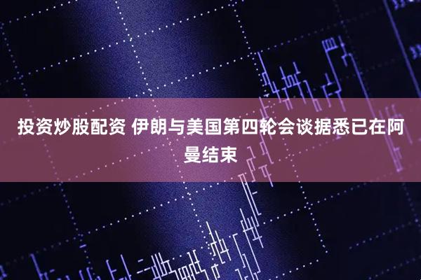 投资炒股配资 伊朗与美国第四轮会谈据悉已在阿曼结束