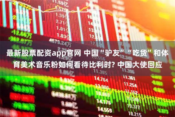 最新股票配资app官网 中国“驴友”“吃货”和体育美术音乐粉如何看待比利时? 中国大使回应