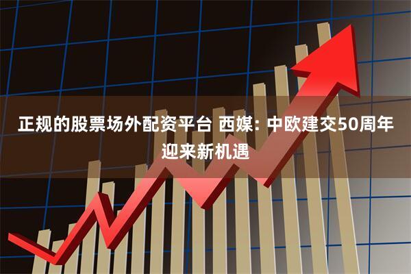 正规的股票场外配资平台 西媒: 中欧建交50周年迎来新机遇