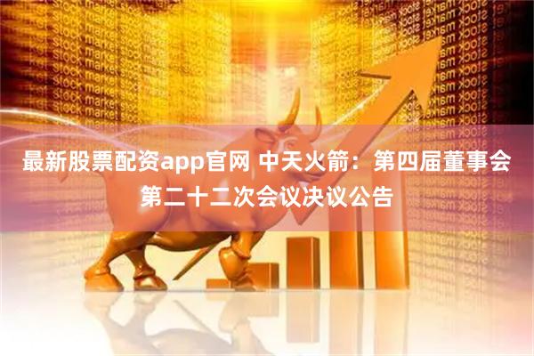 最新股票配资app官网 中天火箭：第四届董事会第二十二次会议决议公告