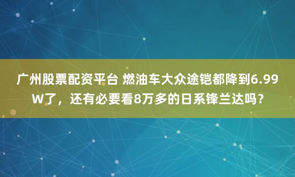 广州股票配资平台 燃油车大众途铠都降到6.99W了，还有必要看8万多的日系锋兰达吗？