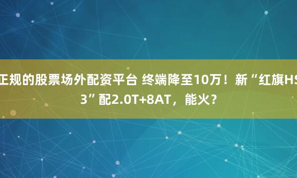 正规的股票场外配资平台 终端降至10万！新“红旗HS3”配2.0T+8AT，能火？