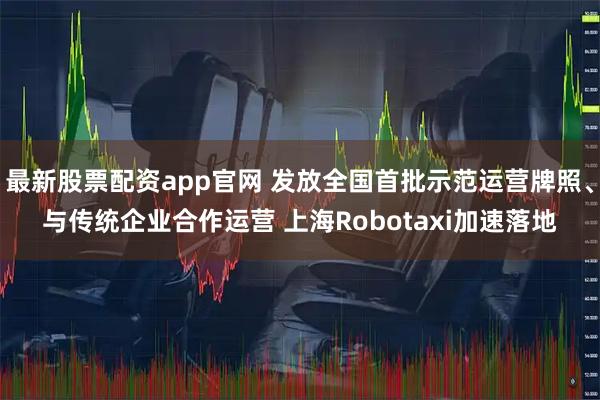 最新股票配资app官网 发放全国首批示范运营牌照、与传统企业合作运营 上海Robotaxi加速落地