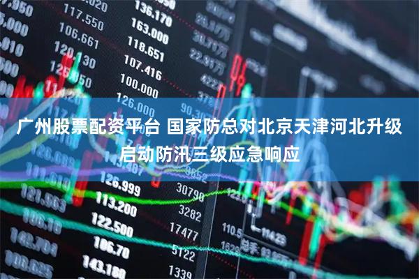 广州股票配资平台 国家防总对北京天津河北升级启动防汛三级应急响应