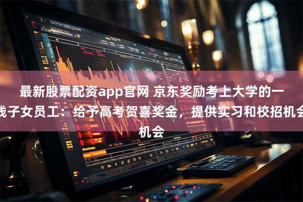 最新股票配资app官网 京东奖励考上大学的一线子女员工：给予高考贺喜奖金，提供实习和校招机会