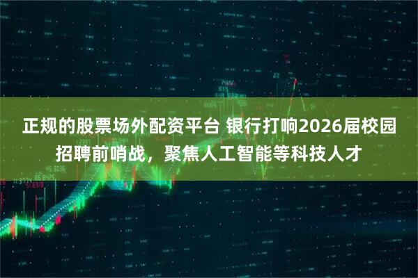 正规的股票场外配资平台 银行打响2026届校园招聘前哨战，聚焦人工智能等科技人才