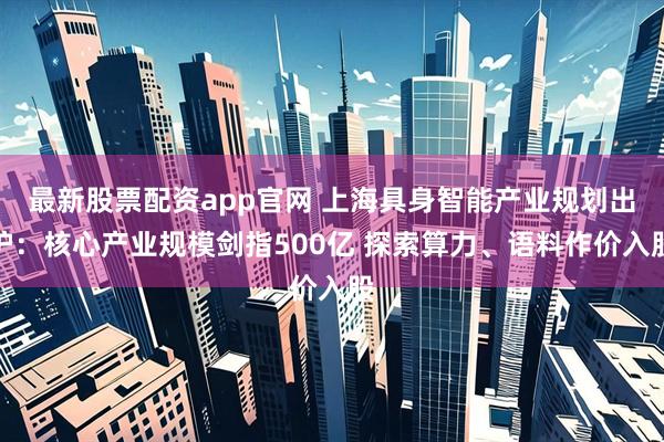 最新股票配资app官网 上海具身智能产业规划出炉：核心产业规模剑指500亿 探索算力、语料作价入股