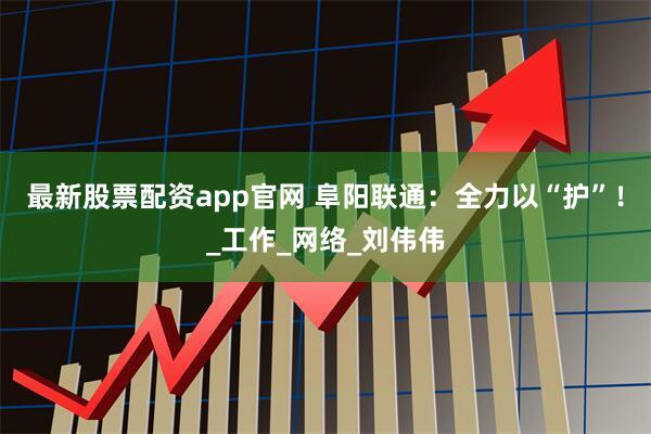 最新股票配资app官网 阜阳联通：全力以“护”！_工作_网络_刘伟伟