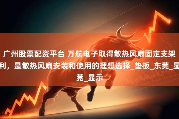 广州股票配资平台 万航电子取得散热风扇固定支架专利，是散热风扇安装和使用的理想选择_垫板_东莞_显示