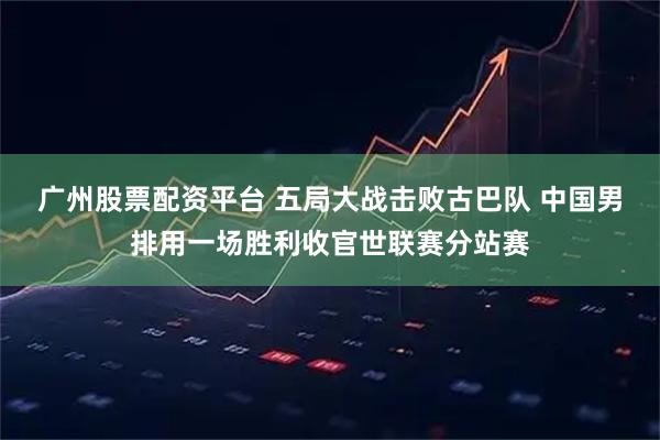 广州股票配资平台 五局大战击败古巴队 中国男排用一场胜利收官世联赛分站赛