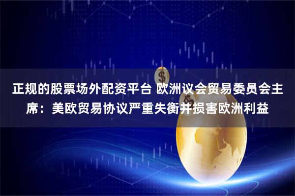 正规的股票场外配资平台 欧洲议会贸易委员会主席：美欧贸易协议严重失衡并损害欧洲利益