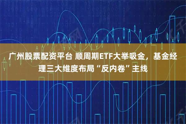 广州股票配资平台 顺周期ETF大举吸金，基金经理三大维度布局“反内卷”主线