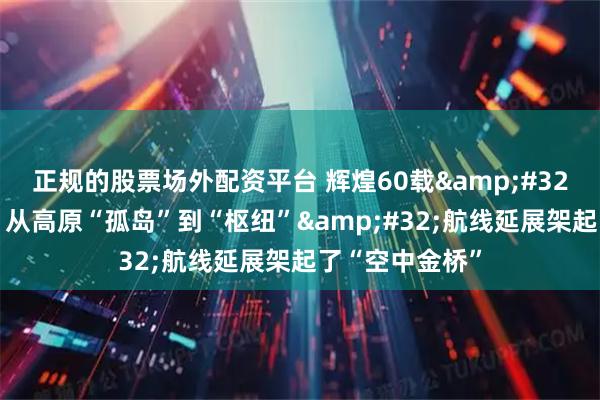 正规的股票场外配资平台 辉煌60载&#32;魅力新西藏｜从高原“孤岛”到“枢纽”&#32;航线延展架起了“空中金桥”