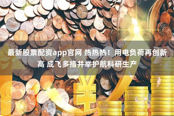最新股票配资app官网 热热热！用电负荷再创新高 成飞多措并举护航科研生产