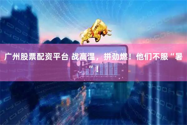 广州股票配资平台 战高温，拼劲燃！他们不服“暑”！
