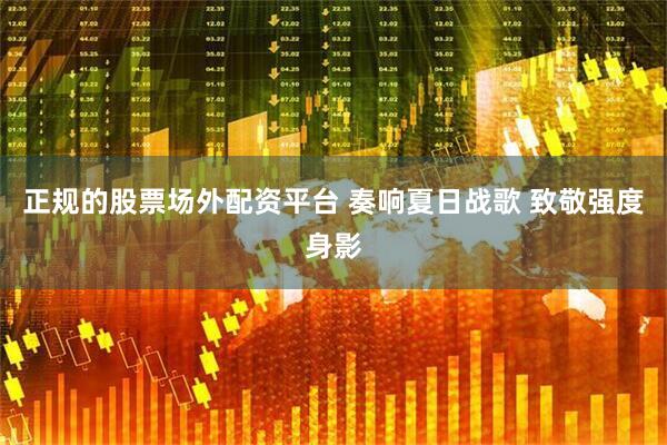 正规的股票场外配资平台 奏响夏日战歌 致敬强度身影