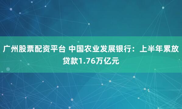 广州股票配资平台 中国农业发展银行：上半年累放贷款1.76万亿元