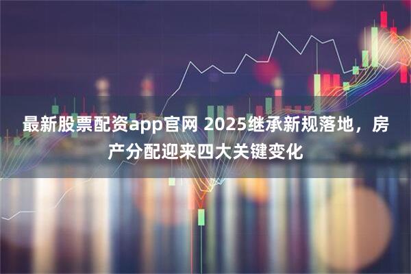 最新股票配资app官网 2025继承新规落地，房产分配迎来四大关键变化