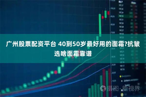广州股票配资平台 40到50岁最好用的面霜?抗皱选啥面霜靠谱