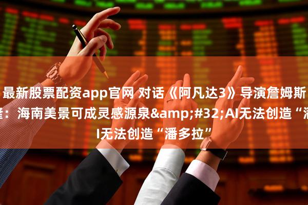 最新股票配资app官网 对话《阿凡达3》导演詹姆斯·卡梅隆:海南美景可成灵感源泉 AI无法创造“潘多拉”