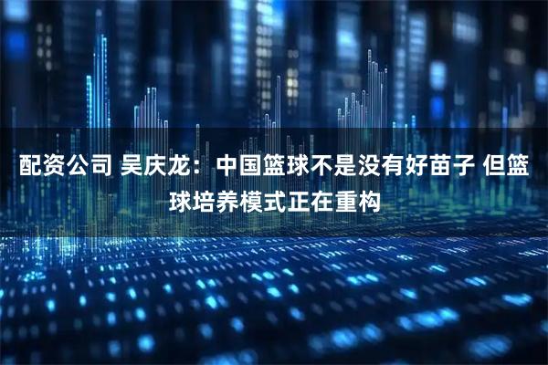 配资公司 吴庆龙：中国篮球不是没有好苗子 但篮球培养模式正在重构