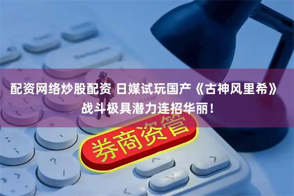 配资网络炒股配资 日媒试玩国产《古神风里希》 战斗极具潜力连招华丽！