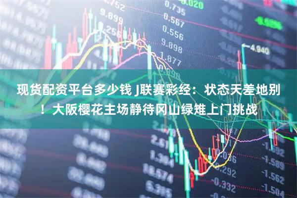 现货配资平台多少钱 J联赛彩经：状态天差地别！大阪樱花主场静待冈山绿雉上门挑战