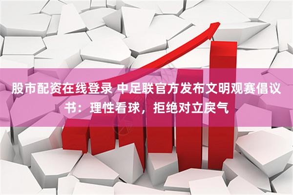 股市配资在线登录 中足联官方发布文明观赛倡议书：理性看球，拒绝对立戾气