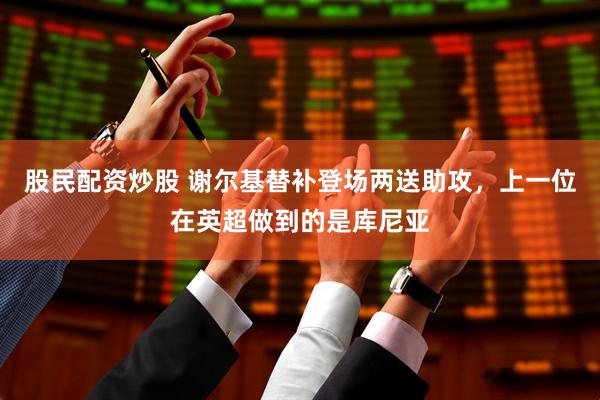股民配资炒股 谢尔基替补登场两送助攻，上一位在英超做到的是库尼亚