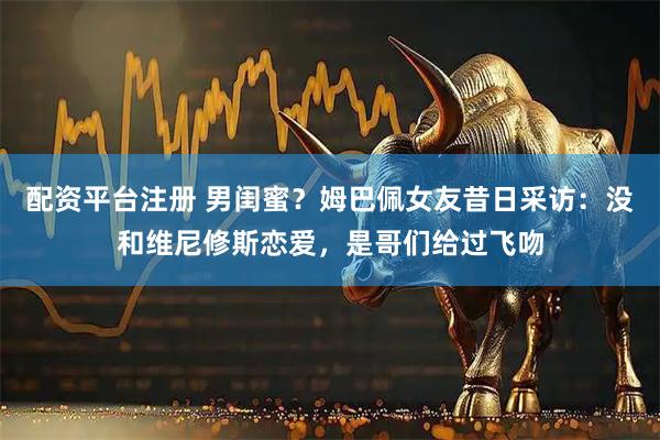 配资平台注册 男闺蜜？姆巴佩女友昔日采访：没和维尼修斯恋爱，是哥们给过飞吻