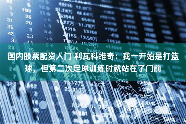 国内股票配资入门 利瓦科维奇：我一开始是打篮球，但第二次足球训练时就站在了门前