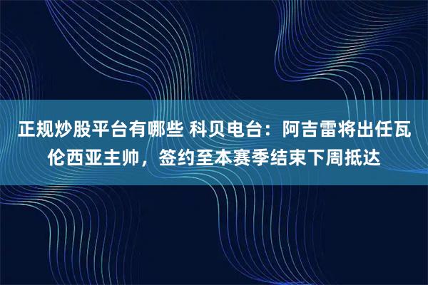 正规炒股平台有哪些 科贝电台：阿吉雷将出任瓦伦西亚主帅，签约至本赛季结束下周抵达